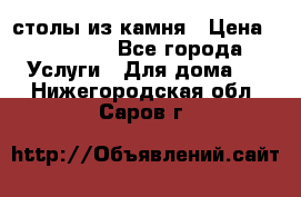 столы из камня › Цена ­ 55 000 - Все города Услуги » Для дома   . Нижегородская обл.,Саров г.